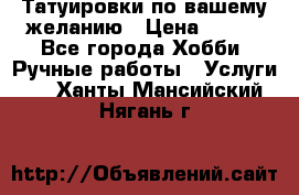 Татуировки,по вашему желанию › Цена ­ 500 - Все города Хобби. Ручные работы » Услуги   . Ханты-Мансийский,Нягань г.